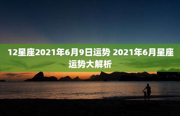 12星座2021年6月9日运势 2021年6月星座运势大解析