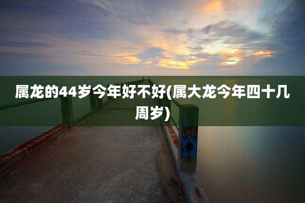 属龙的44岁今年好不好(属大龙今年四十几周岁)