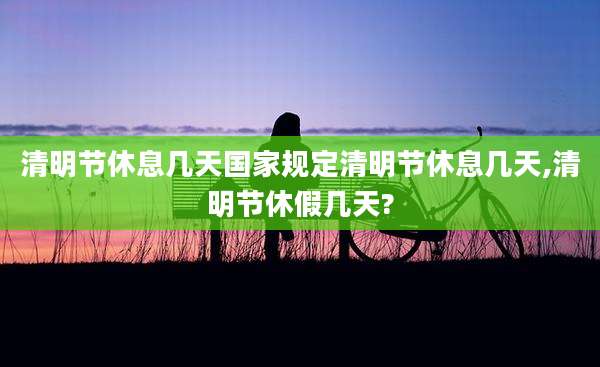 清明节休息几天国家规定清明节休息几天,清明节休假几天?
