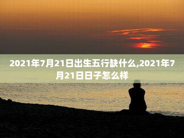 2021年7月21日出生五行缺什么,2021年7月21日日子怎么样