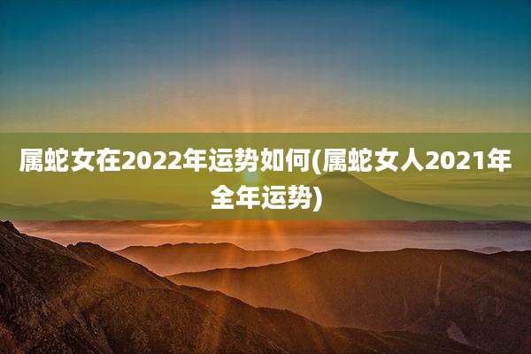 属蛇女在2022年运势如何(属蛇女人2021年全年运势)