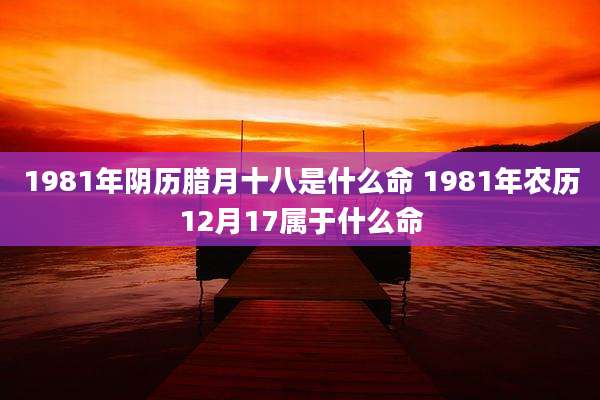 1981年阴历腊月十八是什么命 1981年农历12月17属于什么命