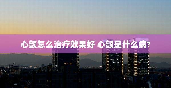 心颤怎么治疗效果好 心颤是什么病?