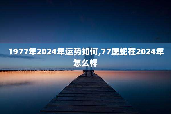 1977年2024年运势如何,77属蛇在2024年怎么样