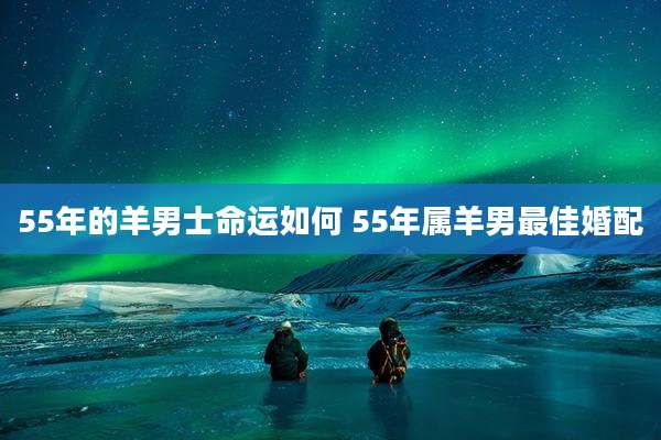 55年的羊男士命运如何 55年属羊男最佳婚配