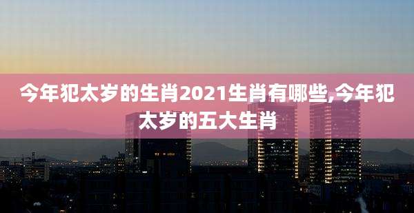 今年犯太岁的生肖2021生肖有哪些,今年犯太岁的五大生肖