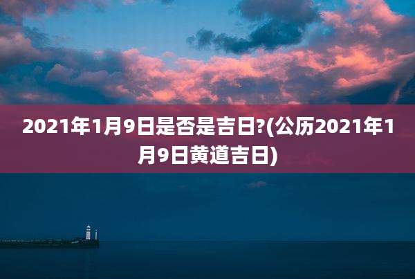 2021年1月9日是否是吉日?(公历2021年1月9日黄道吉日)
