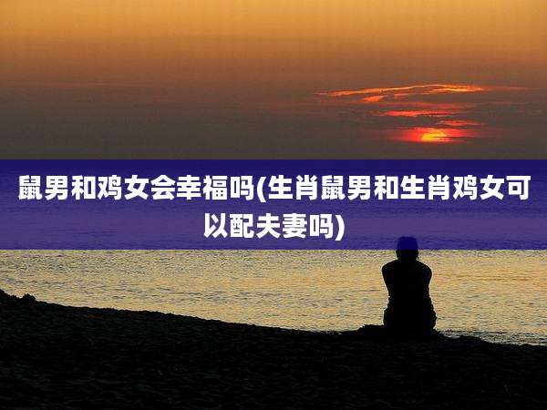 鼠男和鸡女会幸福吗(生肖鼠男和生肖鸡女可以配夫妻吗)
