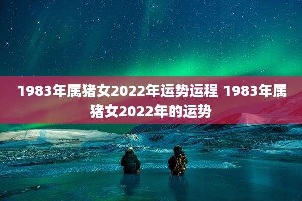 1983年属猪女2022年运势运程 1983年属猪女2022年的运势