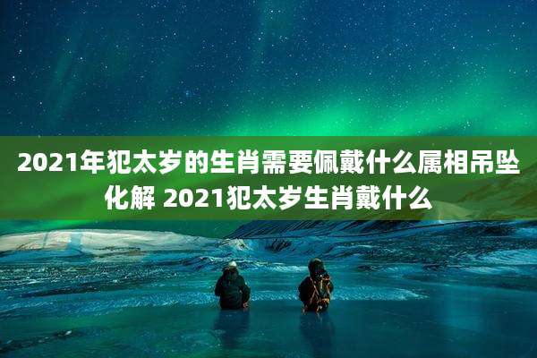 2021年犯太岁的生肖需要佩戴什么属相吊坠化解 2021犯太岁生肖戴什么