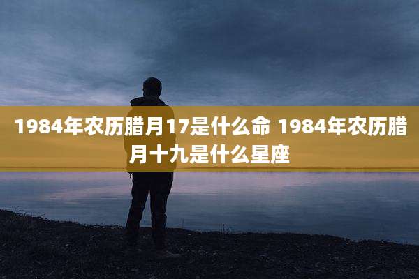 1984年农历腊月17是什么命 1984年农历腊月十九是什么星座