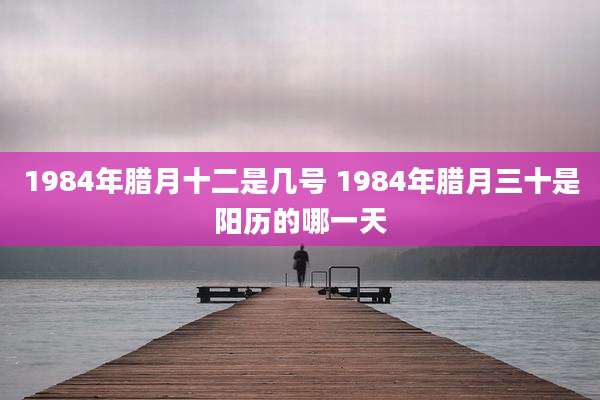 1984年腊月十二是几号 1984年腊月三十是阳历的哪一天
