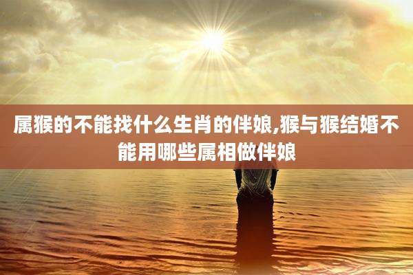 属猴的不能找什么生肖的伴娘,猴与猴结婚不能用哪些属相做伴娘