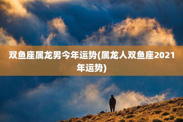 双鱼座属龙男今年运势(属龙人双鱼座2021年运势)