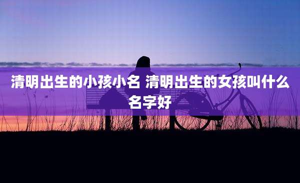 清明出生的小孩小名 清明出生的女孩叫什么名字好