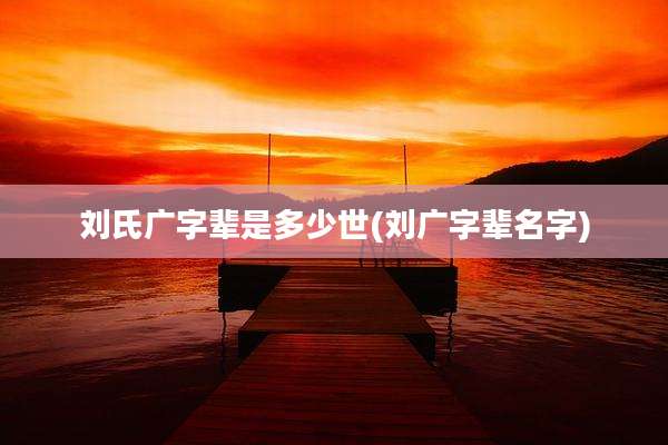 刘氏广字辈是多少世(刘广字辈名字)