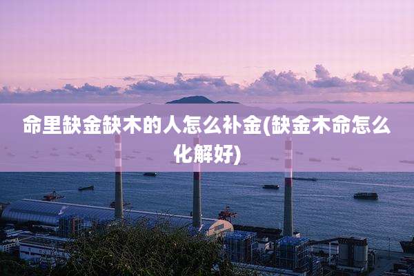 命里缺金缺木的人怎么补金(缺金木命怎么化解好)