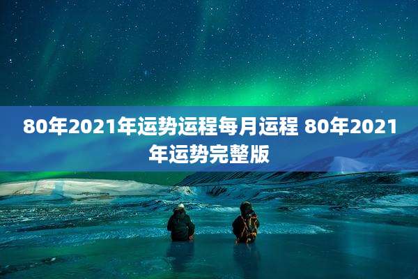 80年2021年运势运程每月运程 80年2021年运势完整版