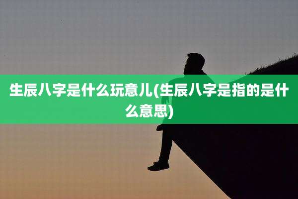 生辰八字是什么玩意儿(生辰八字是指的是什么意思)