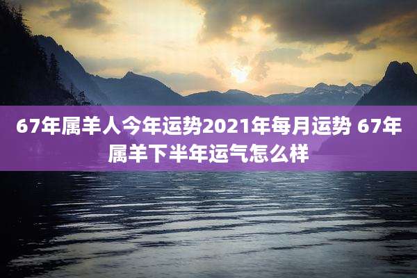 67年属羊人今年运势2021年每月运势 67年属羊下半年运气怎么样