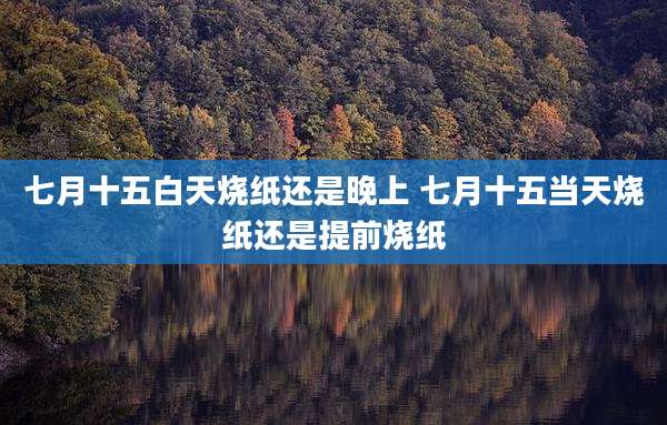 七月十五白天烧纸还是晚上 七月十五当天烧纸还是提前烧纸