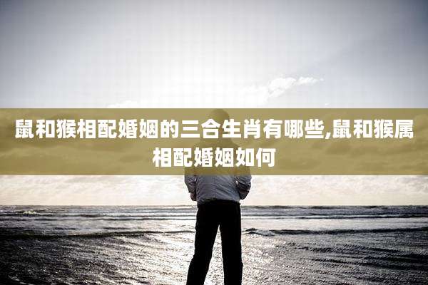 鼠和猴相配婚姻的三合生肖有哪些,鼠和猴属相配婚姻如何