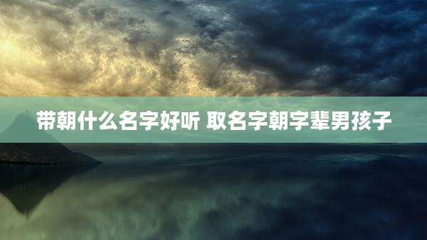 带朝什么名字好听 取名字朝字辈男孩子