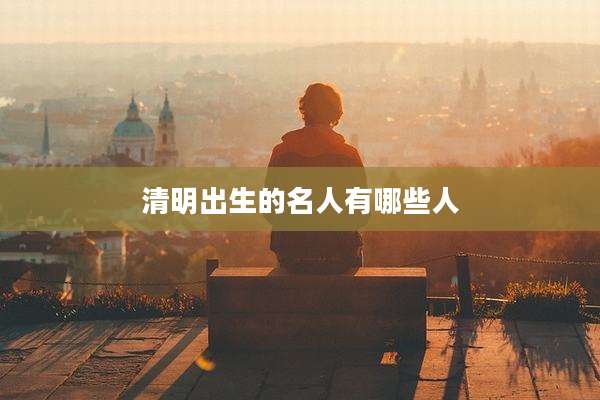 清明出生的名人有哪些人