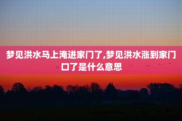梦见洪水马上淹进家门了,梦见洪水涨到家门口了是什么意思