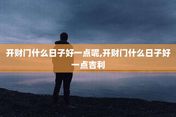 开财门什么日子好一点呢,开财门什么日子好一点吉利