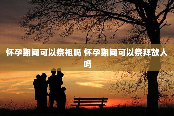 怀孕期间可以祭祖吗 怀孕期间可以祭拜故人吗