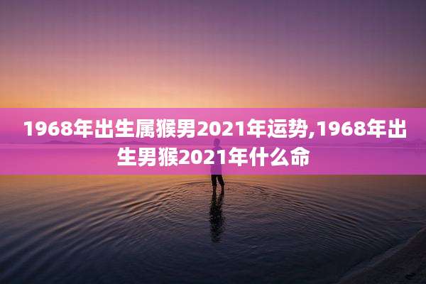 1968年出生属猴男2021年运势,1968年出生男猴2021年什么命