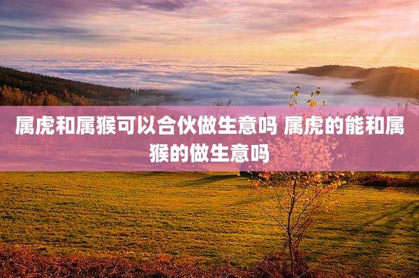 属虎和属猴可以合伙做生意吗 属虎的能和属猴的做生意吗