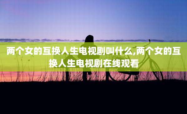两个女的互换人生电视剧叫什么,两个女的互换人生电视剧在线观看