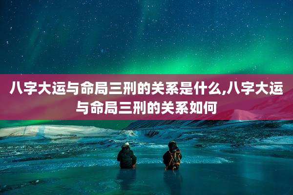 八字大运与命局三刑的关系是什么,八字大运与命局三刑的关系如何