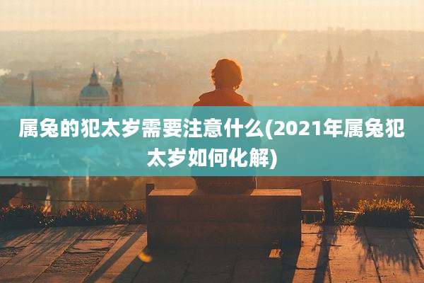 属兔的犯太岁需要注意什么(2021年属兔犯太岁如何化解)