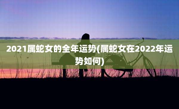 2021属蛇女的全年运势(属蛇女在2022年运势如何)