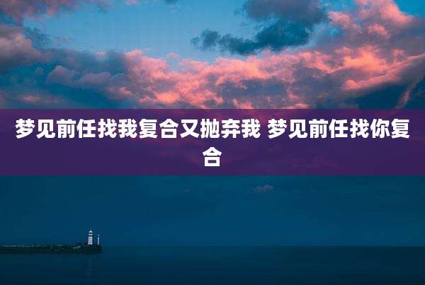 梦见前任找我复合又抛弃我 梦见前任找你复合