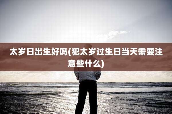 太岁日出生好吗(犯太岁过生日当天需要注意些什么)