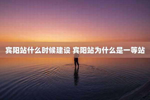 宾阳站什么时候建设 宾阳站为什么是一等站