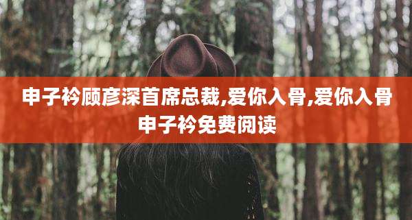 申子衿顾彦深首席总裁,爱你入骨,爱你入骨申子衿免费阅读