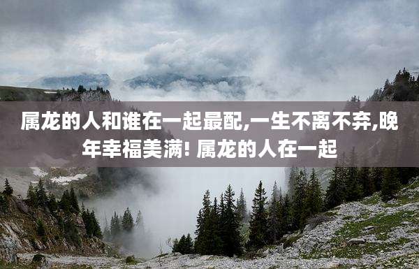 属龙的人和谁在一起最配,一生不离不弃,晚年幸福美满! 属龙的人在一起