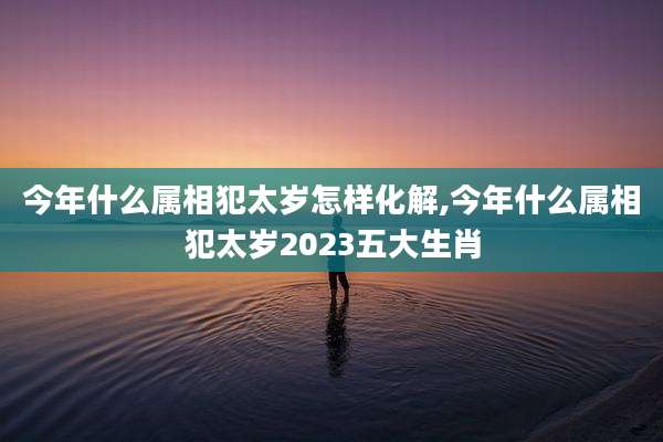 今年什么属相犯太岁怎样化解,今年什么属相犯太岁2023五大生肖
