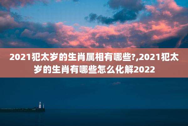 2021犯太岁的生肖属相有哪些?,2021犯太岁的生肖有哪些怎么化解2022