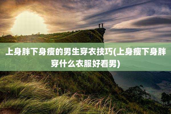 上身胖下身瘦的男生穿衣技巧(上身瘦下身胖穿什么衣服好看男)