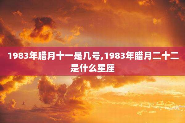 1983年腊月十一是几号,1983年腊月二十二是什么星座
