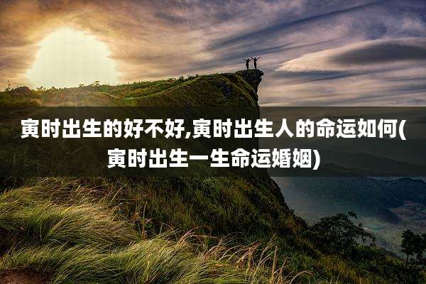 寅时出生的好不好,寅时出生人的命运如何(寅时出生一生命运婚姻)