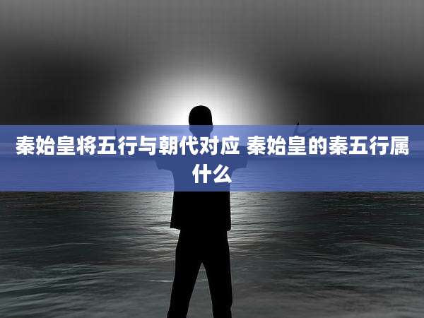 秦始皇将五行与朝代对应 秦始皇的秦五行属什么