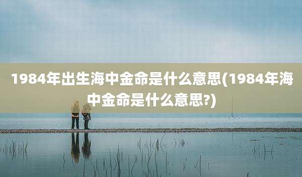 1984年出生海中金命是什么意思(1984年海中金命是什么意思?)