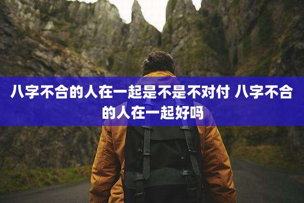 八字不合的人在一起是不是不对付 八字不合的人在一起好吗